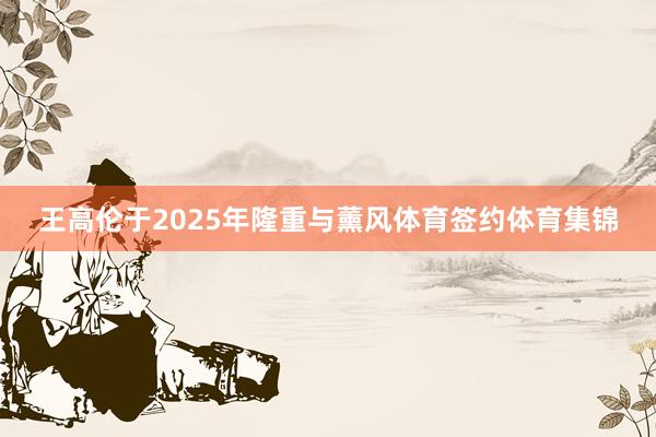 王高伦于2025年隆重与薰风体育签约体育集锦