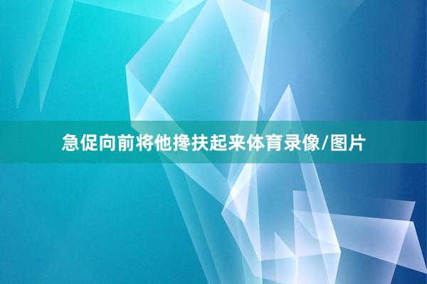 急促向前将他搀扶起来体育录像/图片