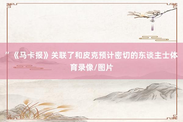 ”《马卡报》关联了和皮克预计密切的东谈主士体育录像/图片