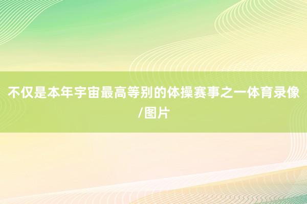 不仅是本年宇宙最高等别的体操赛事之一体育录像/图片