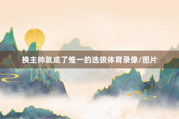 换主帅就成了惟一的选拔体育录像/图片