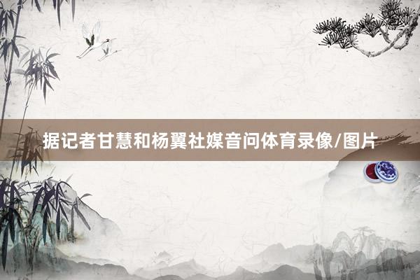 据记者甘慧和杨翼社媒音问体育录像/图片