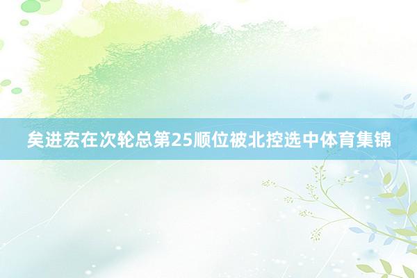 矣进宏在次轮总第25顺位被北控选中体育集锦