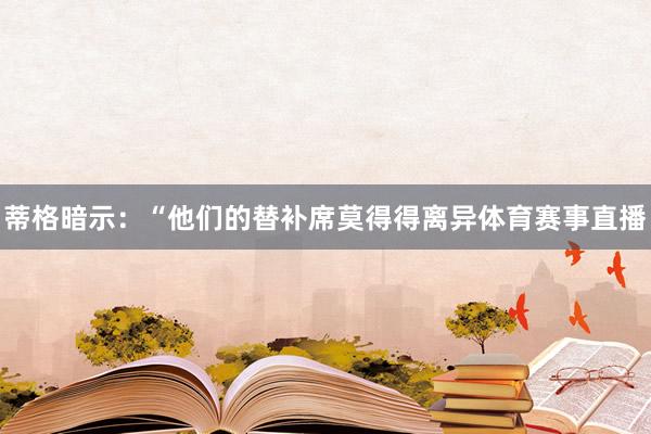 蒂格暗示：“他们的替补席莫得得离异体育赛事直播