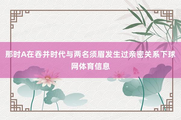那时A在吞并时代与两名须眉发生过亲密关系下球网体育信息