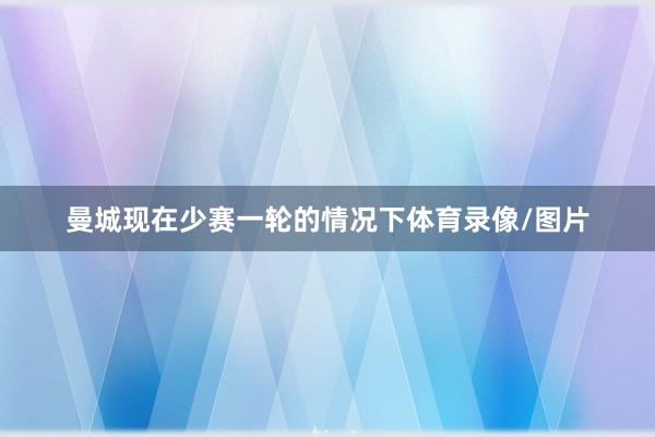 曼城现在少赛一轮的情况下体育录像/图片