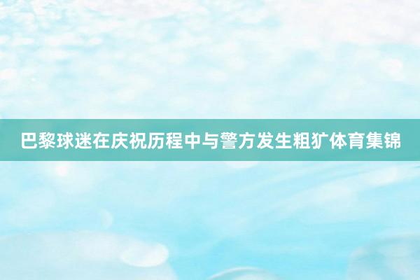 巴黎球迷在庆祝历程中与警方发生粗犷体育集锦