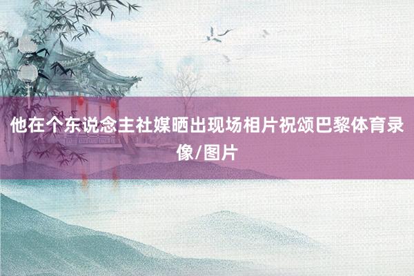 他在个东说念主社媒晒出现场相片祝颂巴黎体育录像/图片