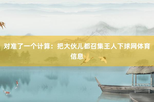 对准了一个计算：把大伙儿都召集王人下球网体育信息