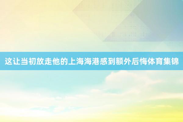 这让当初放走他的上海海港感到额外后悔体育集锦