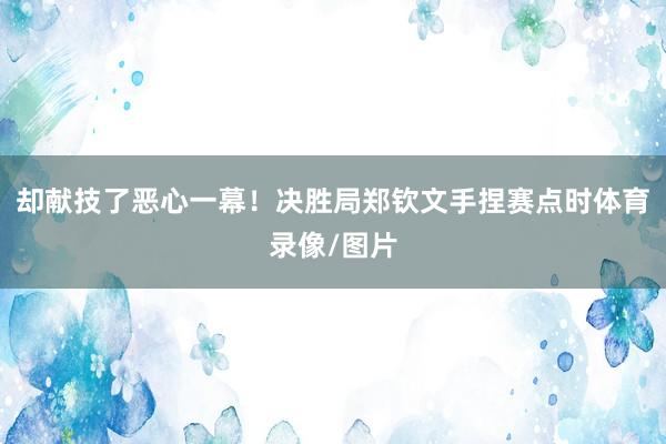 却献技了恶心一幕！决胜局郑钦文手捏赛点时体育录像/图片