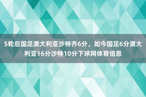 5轮后国足澳大利亚沙特齐6分，如今国足6分澳大利亚16分沙特10分下球网体育信息