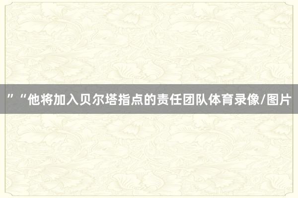 ”“他将加入贝尔塔指点的责任团队体育录像/图片