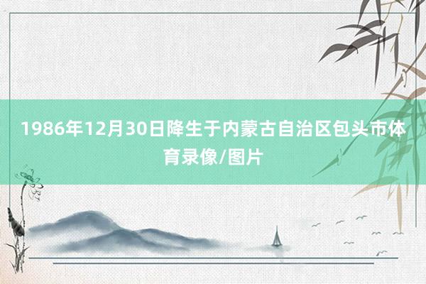 1986年12月30日降生于内蒙古自治区包头市体育录像/图片
