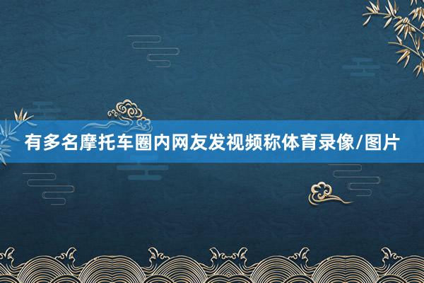 有多名摩托车圈内网友发视频称体育录像/图片