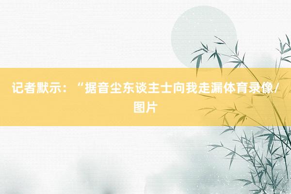 记者默示：“据音尘东谈主士向我走漏体育录像/图片