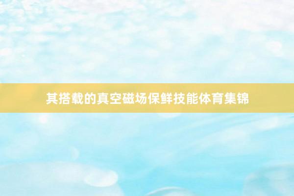 其搭载的真空磁场保鲜技能体育集锦