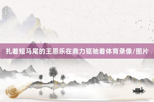 扎着短马尾的王恩乐在鼎力驱驰着体育录像/图片