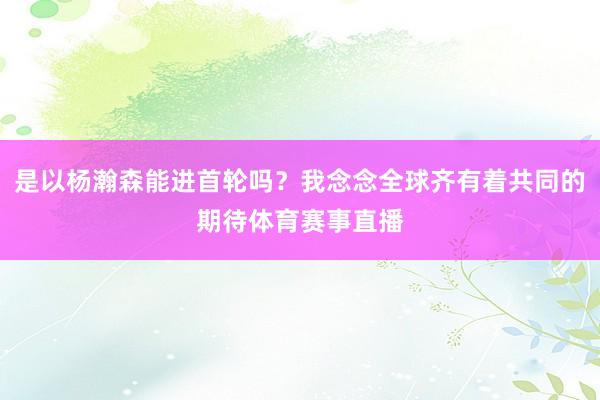 是以杨瀚森能进首轮吗?我念念全球齐有着共同的期待体育赛事直播