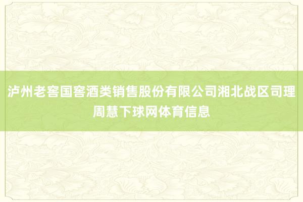泸州老窖国窖酒类销售股份有限公司湘北战区司理周慧下球网体育信息