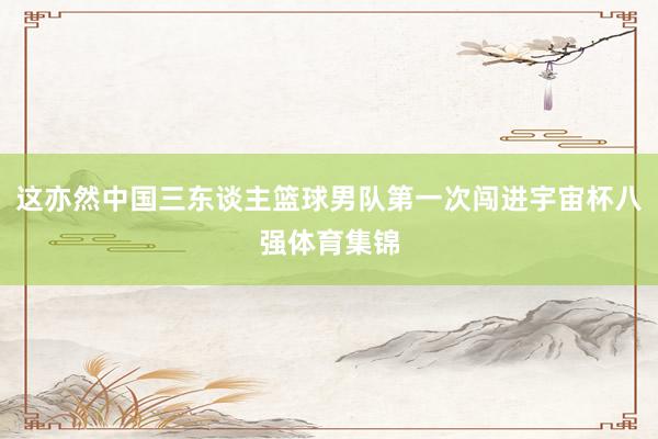 这亦然中国三东谈主篮球男队第一次闯进宇宙杯八强体育集锦