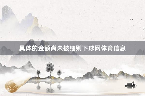 具体的金额尚未被细则下球网体育信息