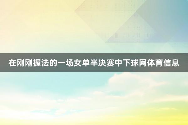 在刚刚握法的一场女单半决赛中下球网体育信息