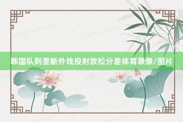 韩国队则垄断外线投射放松分差体育录像/图片