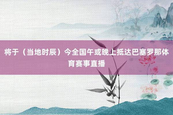 将于（当地时辰）今全国午或晚上抵达巴塞罗那体育赛事直播