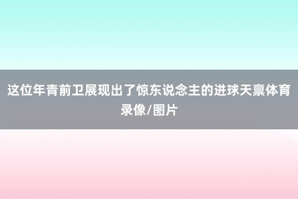 这位年青前卫展现出了惊东说念主的进球天禀体育录像/图片