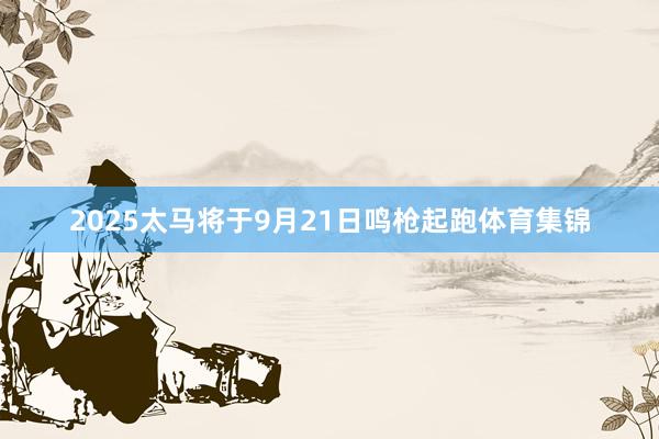 2025太马将于9月21日鸣枪起跑体育集锦