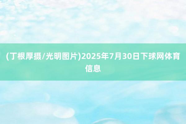 (丁根厚摄/光明图片)2025年7月30日下球网体育信息