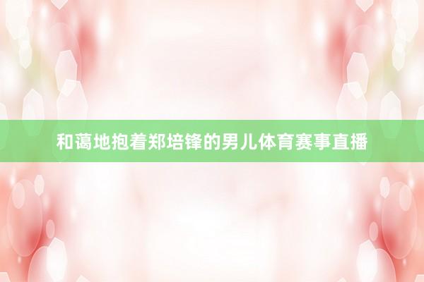 和蔼地抱着郑培锋的男儿体育赛事直播