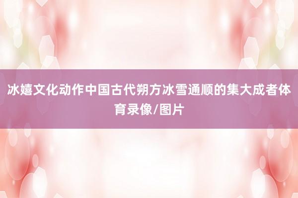 冰嬉文化动作中国古代朔方冰雪通顺的集大成者体育录像/图片