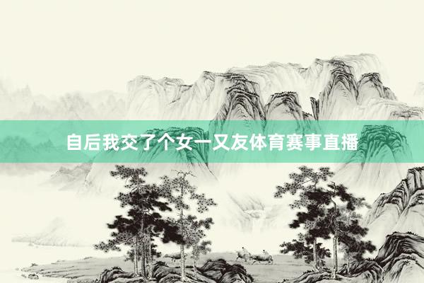 自后我交了个女一又友体育赛事直播