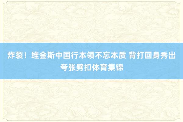 炸裂！维金斯中国行本领不忘本质 背打回身秀出夸张劈扣体育集锦
