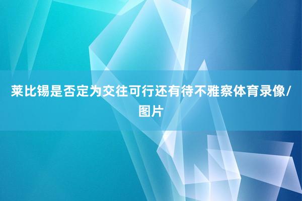 莱比锡是否定为交往可行还有待不雅察体育录像/图片
