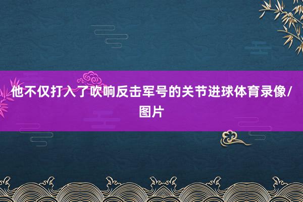 他不仅打入了吹响反击军号的关节进球体育录像/图片