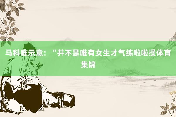 马科唯示意：“并不是唯有女生才气练啦啦操体育集锦