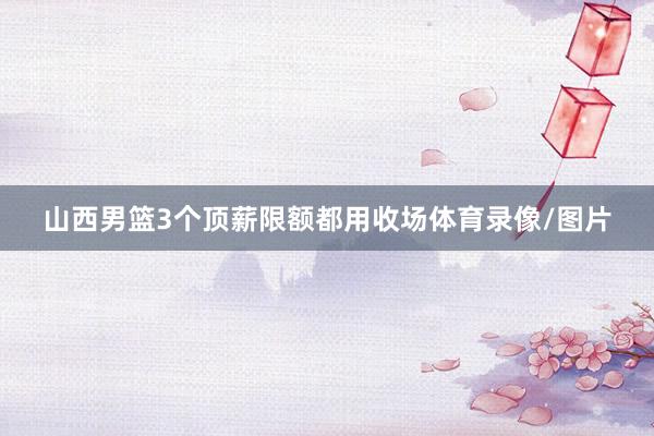 山西男篮3个顶薪限额都用收场体育录像/图片