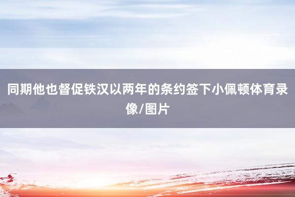同期他也督促铁汉以两年的条约签下小佩顿体育录像/图片