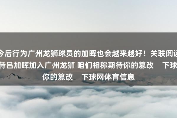今后行为广州龙狮球员的加晖也会越来越好！关联阅读：官方 | 接待吕加晖加入广州龙狮 咱们相称期待你的篡改    下球网体育信息