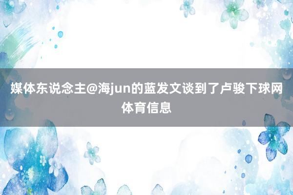 媒体东说念主@海jun的蓝发文谈到了卢骏下球网体育信息