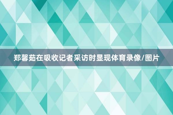 郑馨茹在吸收记者采访时显现体育录像/图片