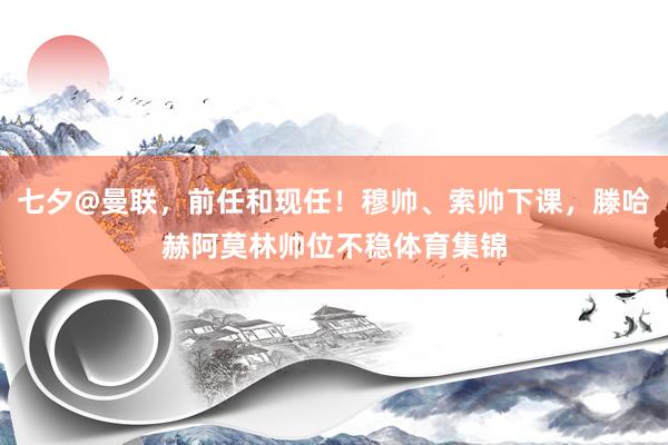 七夕@曼联，前任和现任！穆帅、索帅下课，滕哈赫阿莫林帅位不稳体育集锦