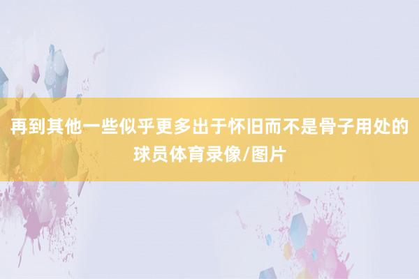再到其他一些似乎更多出于怀旧而不是骨子用处的球员体育录像/图片