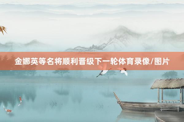 金娜英等名将顺利晋级下一轮体育录像/图片