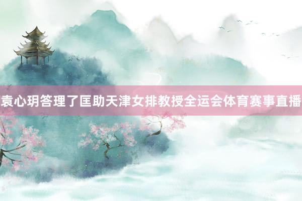 袁心玥答理了匡助天津女排教授全运会体育赛事直播