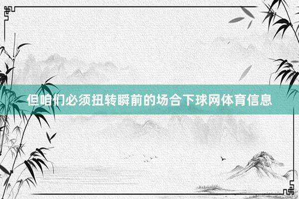 但咱们必须扭转瞬前的场合下球网体育信息