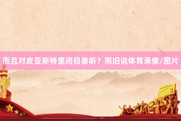而且对皮亚斯特里闭目塞听?照旧说体育录像/图片